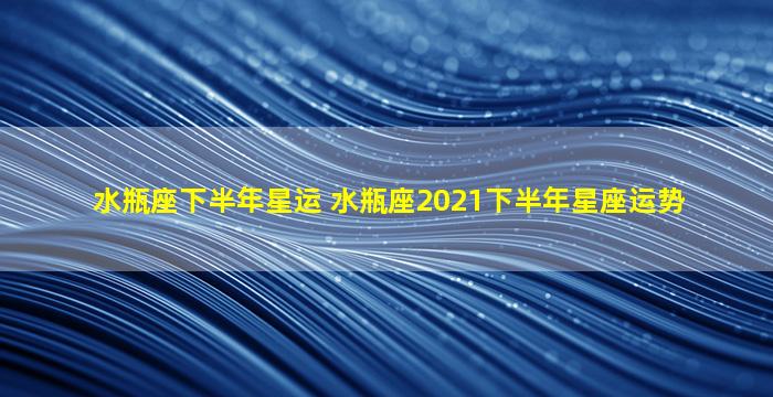 水瓶座下半年星运 水瓶座2021下半年星座运势